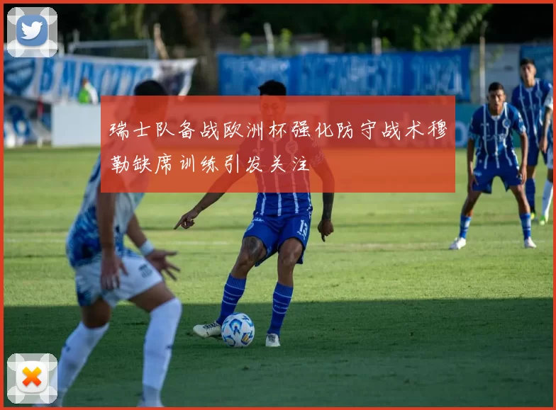 瑞士队备战欧洲杯强化防守战术穆勒缺席训练引发关注