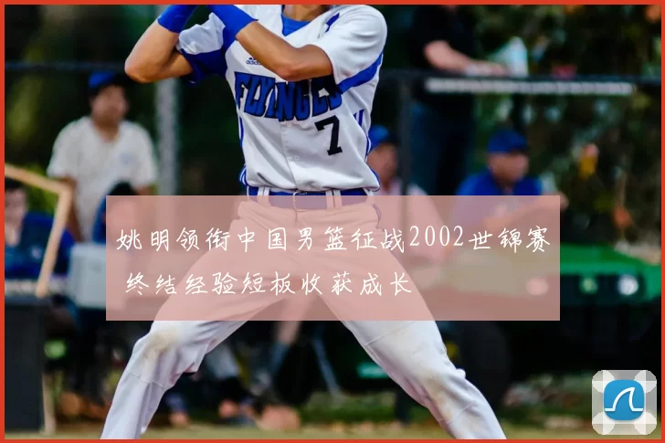 姚明领衔中国男篮征战2002世锦赛 终结经验短板收获成长