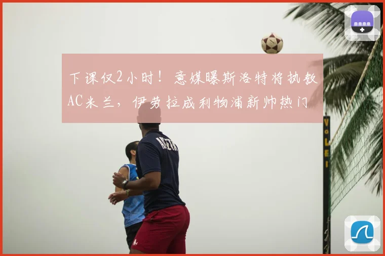 下课仅2小时！意媒曝斯洛特将执教AC米兰，伊劳拉成利物浦新帅热门_主帅_主教练_阿莱格里