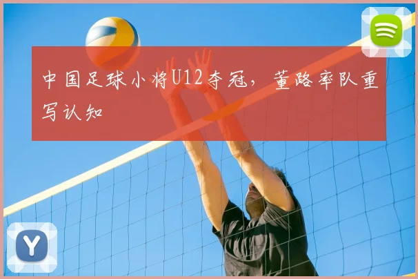 中国足球小将U12夺冠,董路率队重写认知