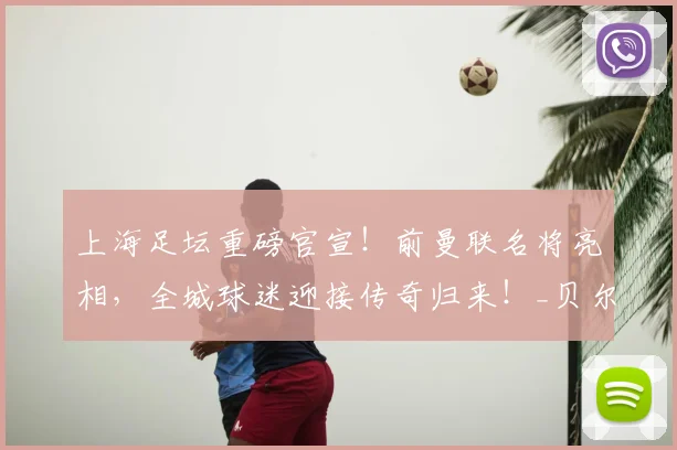 上海足坛重磅官宣！前曼联名将亮相，全城球迷迎接传奇归来！_贝尔巴托夫_足球_欧冠