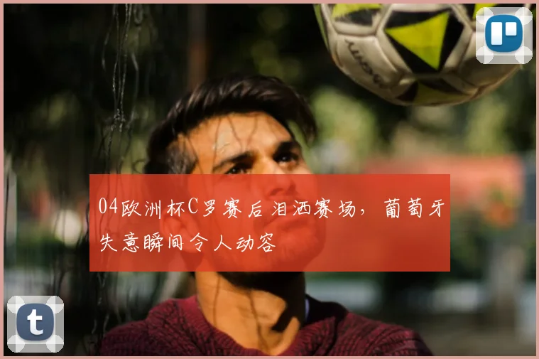 04欧洲杯C罗赛后泪洒赛场，葡萄牙失意瞬间令人动容