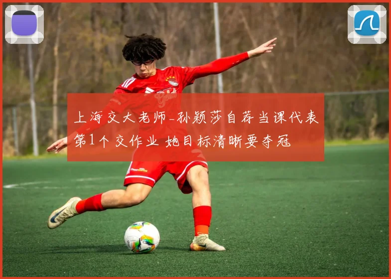 上海交大老师_孙颖莎自荐当课代表第1个交作业 她目标清晰要夺冠