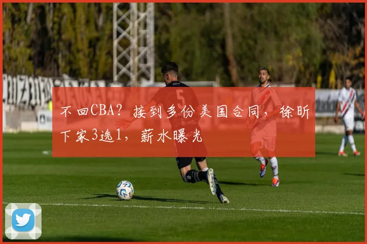 不回CBA？接到多份美国合同，徐昕下家3选1，薪水曝光