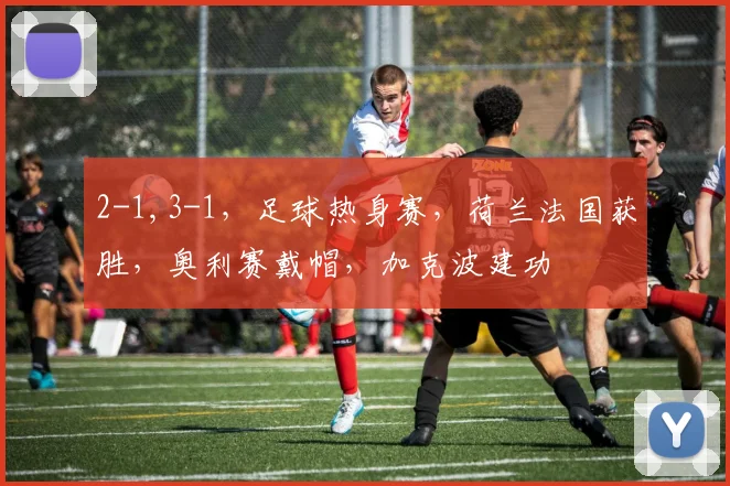 2-1,3-1，足球热身赛，荷兰法国获胜，奥利赛戴帽，加克波建功