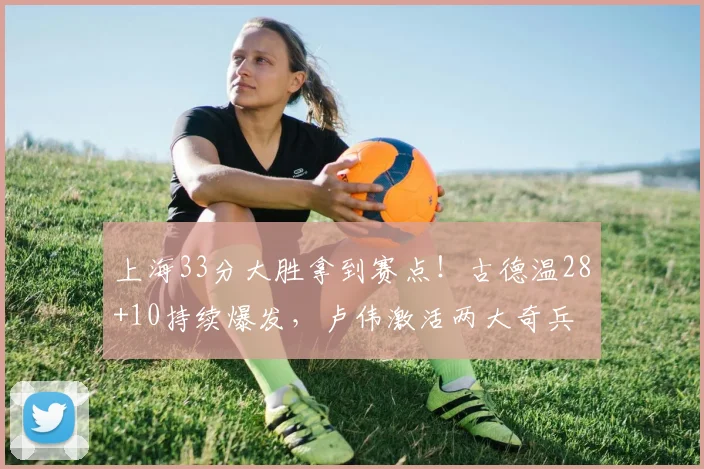 上海33分大胜拿到赛点！古德温28+10持续爆发，卢伟激活两大奇兵