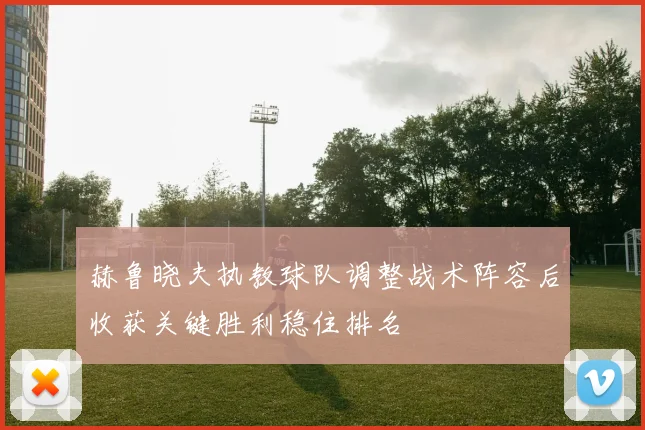 赫鲁晓夫执教球队调整战术阵容后收获关键胜利稳住排名
