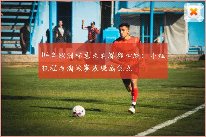 04年欧洲杯意大利赛程回顾：小组征程与淘汰赛表现成焦点