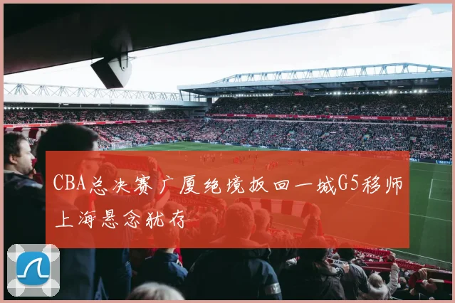 CBA总决赛广厦绝境扳回一城G5移师上海悬念犹存