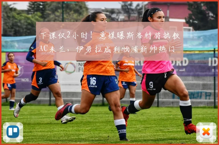 下课仅2小时！意媒曝斯洛特将执教AC米兰，伊劳拉成利物浦新帅热门_主帅_主教练_阿莱格里