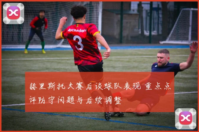 赫里斯托夫赛后谈球队表现 重点点评防守问题与后续调整