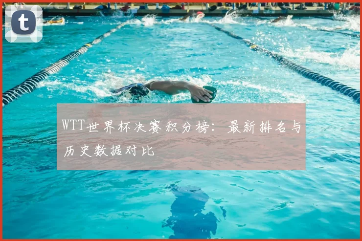 WTT世界杯决赛积分榜：最新排名与历史数据对比
