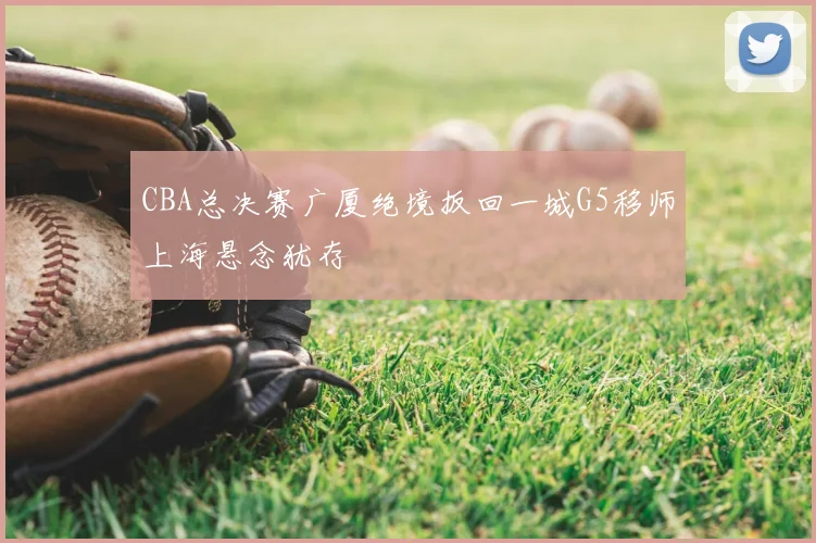CBA总决赛广厦绝境扳回一城G5移师上海悬念犹存