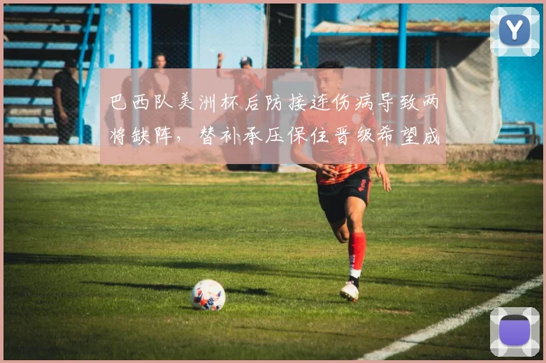 巴西队美洲杯后防接连伤病导致两将缺阵，替补承压保住晋级希望成焦点